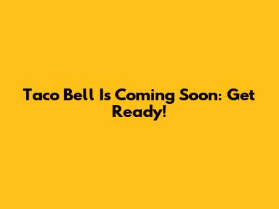 Taco Bell Is Coming Soon: Get Ready!