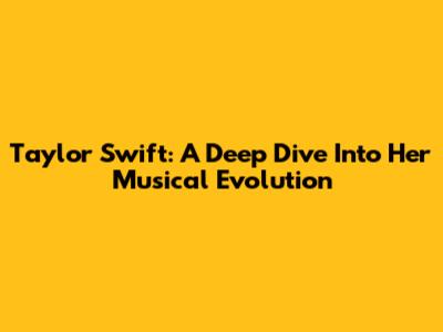 Taylor Swift: A Deep Dive Into Her Musical Evolution