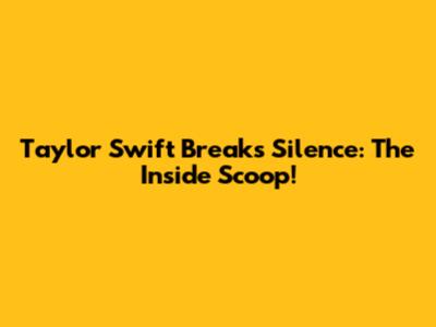 Taylor Swift Breaks Silence: The Inside Scoop!