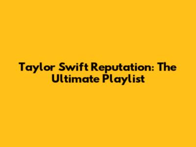 Taylor Swift Reputation: The Ultimate Playlist