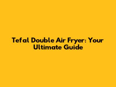 Tefal Double Air Fryer: Your Ultimate Guide