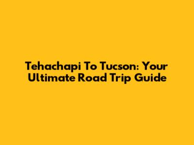 Tehachapi To Tucson: Your Ultimate Road Trip Guide
