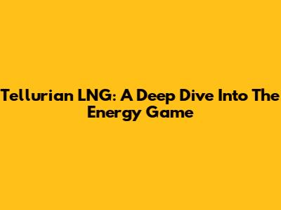 Tellurian LNG: A Deep Dive Into The Energy Game