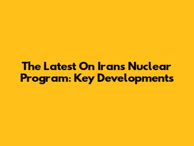The Latest On Iran's Nuclear Program: Key Developments