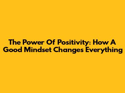 The Power Of Positivity: How A Good Mindset Changes Everything