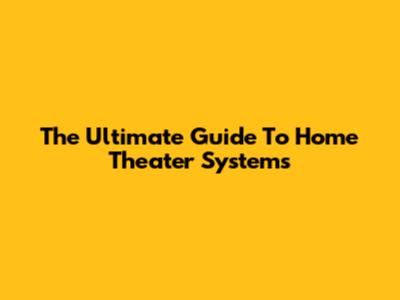 The Ultimate Guide To Home Theater Systems