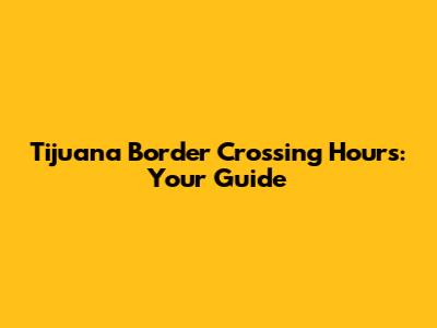 Tijuana Border Crossing Hours: Your Guide