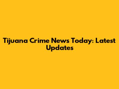 Tijuana Crime News Today: Latest Updates