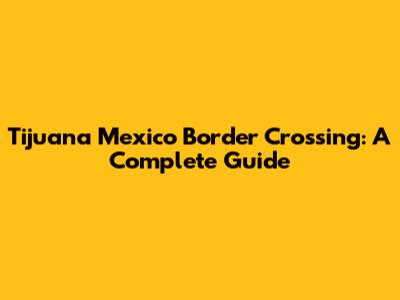 Tijuana Mexico Border Crossing: A Complete Guide