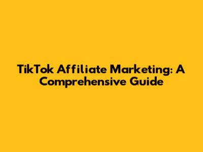 TikTok Affiliate Marketing: A Comprehensive Guide