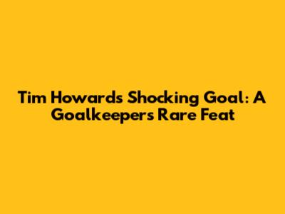 Tim Howard's Shocking Goal: A Goalkeeper's Rare Feat