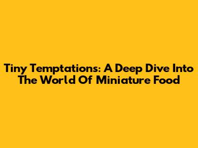 Tiny Temptations: A Deep Dive Into The World Of Miniature Food