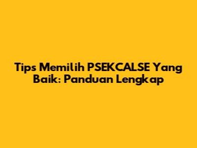 Tips Memilih PSEKCALSE Yang Baik: Panduan Lengkap