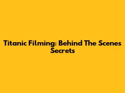 Titanic Filming: Behind The Scenes Secrets