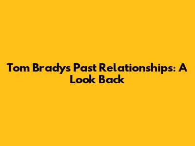 Tom Brady's Past Relationships: A Look Back