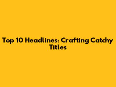 Top 10 Headlines: Crafting Catchy Titles