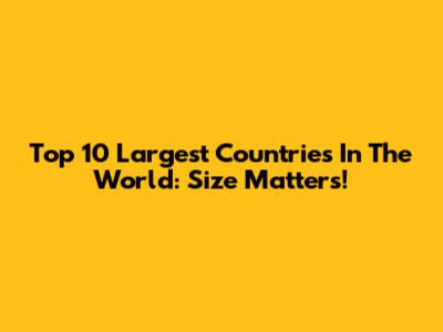 Top 10 Largest Countries In The World: Size Matters!