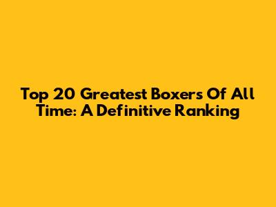 Top 20 Greatest Boxers Of All Time: A Definitive Ranking