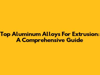 Top Aluminum Alloys For Extrusion: A Comprehensive Guide