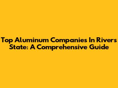 Top Aluminum Companies In Rivers State: A Comprehensive Guide
