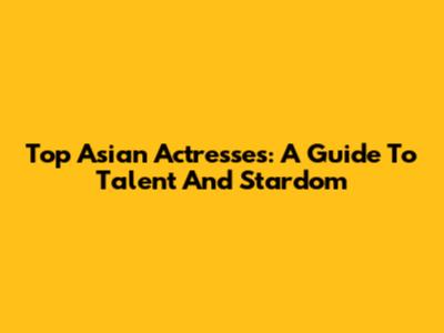 Top Asian Actresses: A Guide To Talent And Stardom