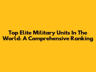 Top Elite Military Units In The World: A Comprehensive Ranking