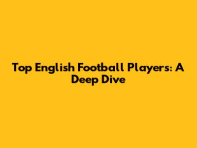 Top English Football Players: A Deep Dive