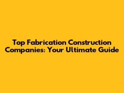 Top Fabrication Construction Companies: Your Ultimate Guide