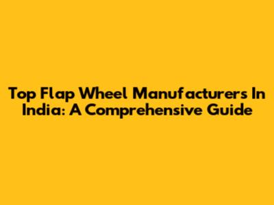 Top Flap Wheel Manufacturers In India: A Comprehensive Guide