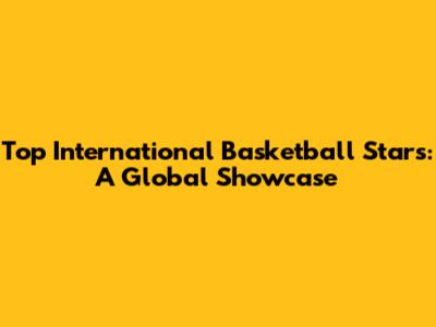 Top International Basketball Stars: A Global Showcase
