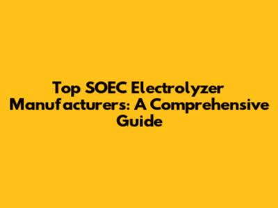 Top SOEC Electrolyzer Manufacturers: A Comprehensive Guide