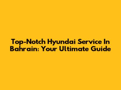Top-Notch Hyundai Service In Bahrain: Your Ultimate Guide