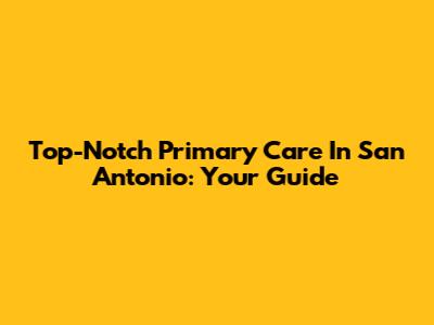 Top-Notch Primary Care In San Antonio: Your Guide