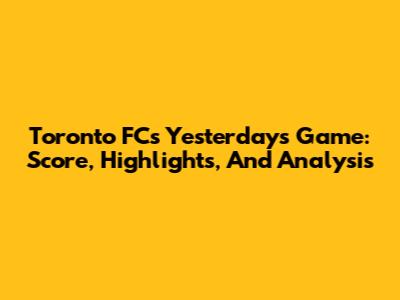 Toronto FC's Yesterday's Game: Score, Highlights, And Analysis