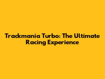 Trackmania Turbo: The Ultimate Racing Experience