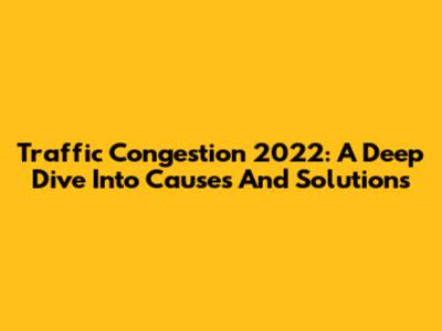 Traffic Congestion 2022: A Deep Dive Into Causes And Solutions
