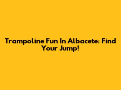 Trampoline Fun In Albacete: Find Your Jump!