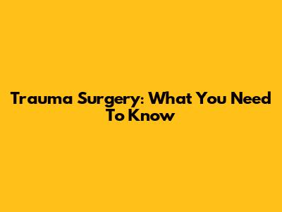 Trauma Surgery: What You Need To Know
