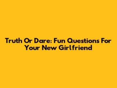 Truth Or Dare: Fun Questions For Your New Girlfriend