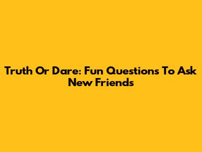 Truth Or Dare: Fun Questions To Ask New Friends