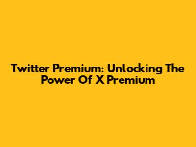Twitter Premium: Unlocking The Power Of X Premium