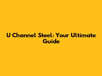 U Channel Steel: Your Ultimate Guide