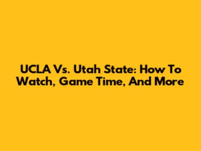 UCLA Vs. Utah State: How To Watch, Game Time, And More