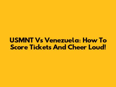 USMNT Vs Venezuela: How To Score Tickets And Cheer Loud!