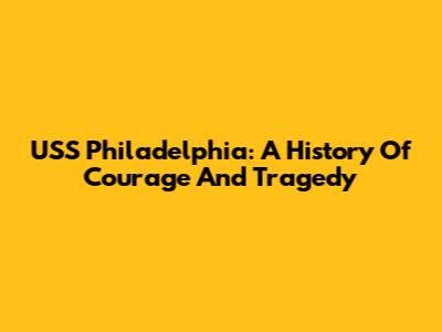 USS Philadelphia: A History Of Courage And Tragedy