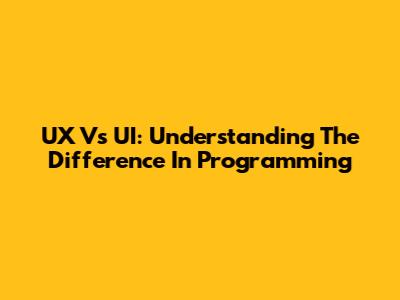 UX Vs UI: Understanding The Difference In Programming
