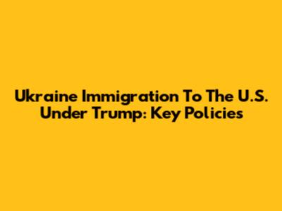 Ukraine Immigration To The U.S. Under Trump: Key Policies