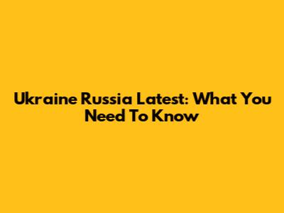 Ukraine Russia Latest: What You Need To Know