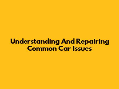 Understanding And Repairing Common Car Issues