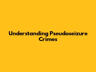 Understanding Pseudoseizure Crimes